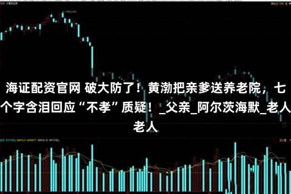 海证配资官网 破大防了！黄渤把亲爹送养老院，七个字含泪回应“不孝”质疑！_父亲_阿尔茨海默_老人