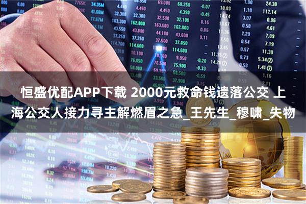 恒盛优配APP下载 2000元救命钱遗落公交 上海公交人接力寻主解燃眉之急_王先生_穆啸_失物