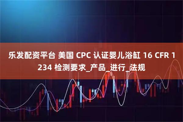 乐发配资平台 美国 CPC 认证婴儿浴缸 16 CFR 1234 检测要求_产品_进行_法规