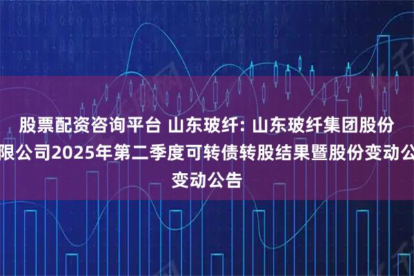 股票配资咨询平台 山东玻纤: 山东玻纤集团股份有限公司2025年第二季度可转债转股结果暨股份变动公告