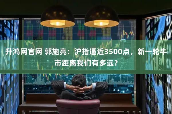升鸿网官网 郭施亮：沪指逼近3500点，新一轮牛市距离我们有多远？