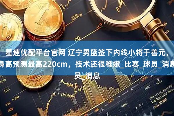 星速优配平台官网 辽宁男篮签下内线小将于善元，身高预测最高220cm，技术还很稚嫩_比赛_球员_消息