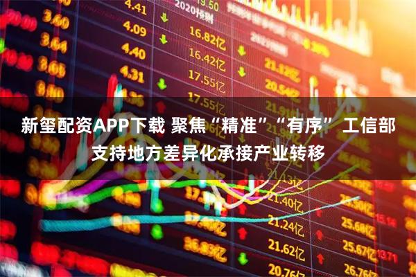 新玺配资APP下载 聚焦“精准”“有序” 工信部支持地方差异化承接产业转移